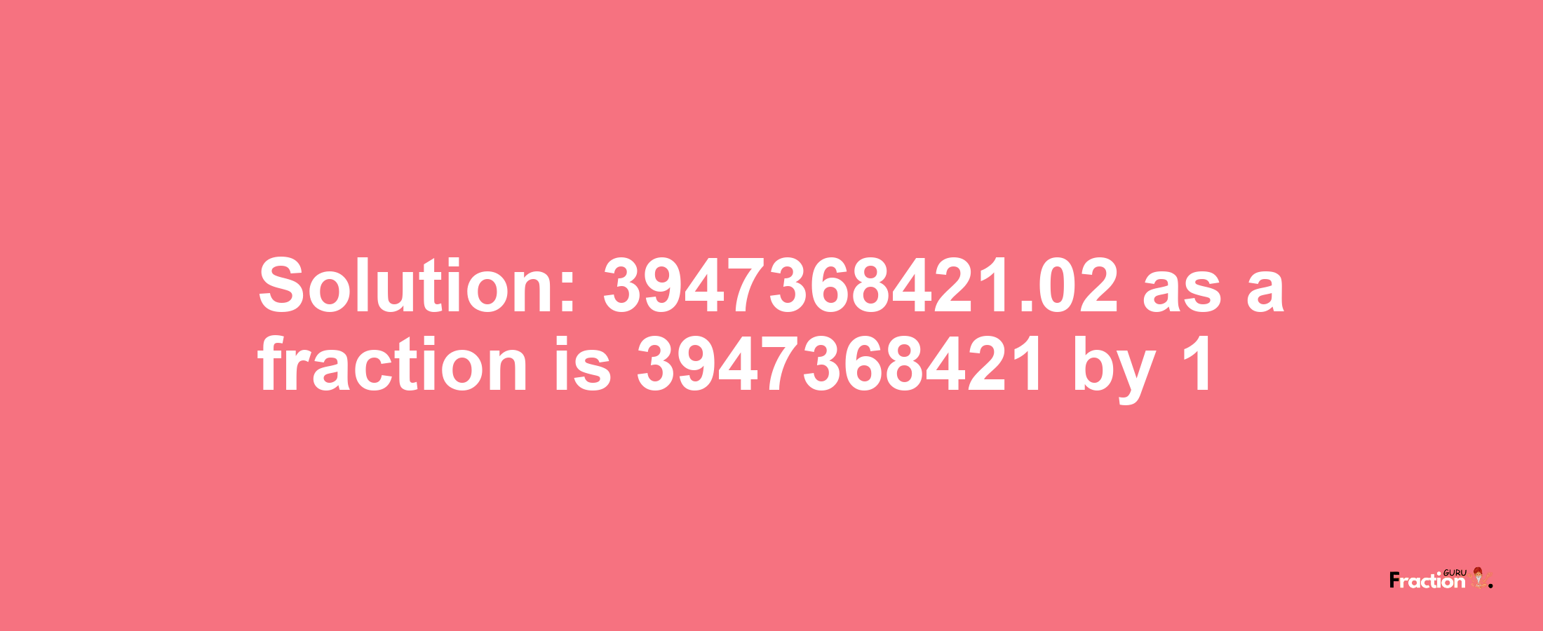 Solution:3947368421.02 as a fraction is 3947368421/1